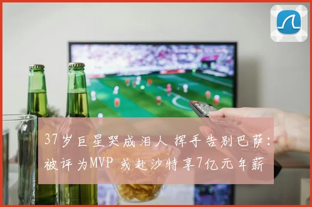 37岁巨星哭成泪人 挥手告别巴萨：被评为MVP 或赴沙特享7亿元年薪