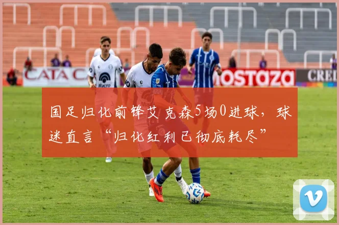 国足归化前锋艾克森5场0进球，球迷直言“归化红利已彻底耗尽”
