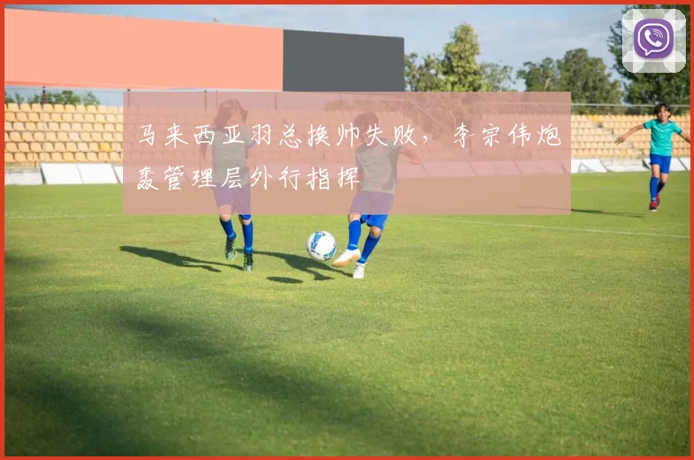 马来西亚羽总换帅失败，李宗伟炮轰管理层外行指挥