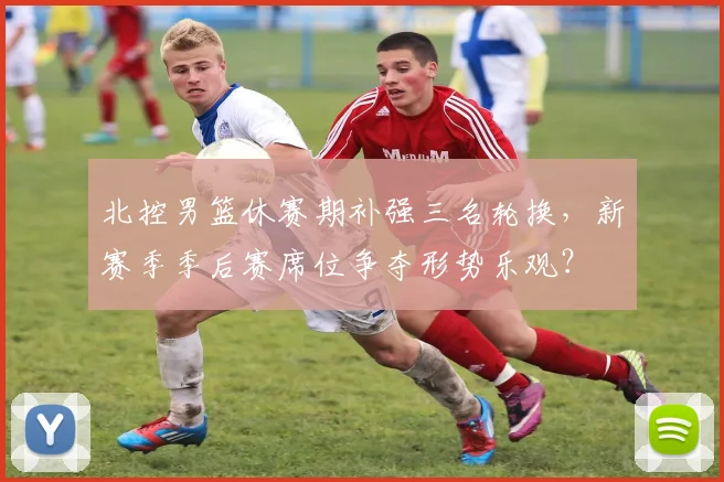 北控男篮休赛期补强三名轮换，新赛季季后赛席位争夺形势乐观？