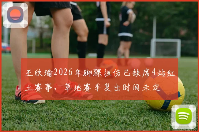王欣瑜2026年脚踝扭伤已缺席4站红土赛事，草地赛季复出时间未定